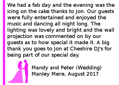 Manley Mere Wedding Review - We had a fab day and the evening was the icing on the cake thanks to Jon. Our guests were fully entertained and enjoyed the music and dancing all night long. The lighting was lovely and bright and the wall projection was commented on by our guests as to how special it made it. A big thank you goes to Jon at Cheshire DJs for being part of our special day. Manley Mere Wedding DJ 2017